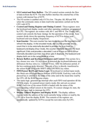 Dr.R.Prakash Rao Lecture Notes on Microprocessors and Applications
157
• I/O Control and Data Buffers : The I/O control section controls the flow
of data to/from the 8279. The data buffers interface the external bus of the
system with internal bus of 8279.
• The I/O section is enabled only if CS is low. The pins A0, RD and WR
select the command, status or data read/write operations carried out by the
CPU with 8279.
• Control and Timing Register and Timing Control : These registers store
the keyboard and display modes and other operating conditions programmed
by CPU. The registers are written with A0=1 and WR=0. The Timing and
control unit controls the basic timings for the operation of the circuit. Scan
counter divide down the operating frequency of 8279 to derive scan
keyboard and scan display frequencies.
• Scan Counter : The scan counter has two modes to scan the key matrix and
refresh the display. In the encoded mode, the counter provides binary
count that is to be externally decoded to provide the scan lines for
keyboard and display (Four mode, the counter internally decodes the least
significant 2 bits and provides a decoded 1 out of 4 scan on SL0-SL3(Four
internally decoded scan lines may drive upto 4 displays). The keyboard and
display both are in the same mode at a time.
• Return Buffers and Keyboard Debounce and Control: This section for a
key closure row wise. If a key closer is detected, the keyboard debounce unit
debounces the key entry (i.e. wait for 10 ms). After the debounce period, if
the key continues to be detected. The code of key is directly transferred to
the sensor RAM along with SHIFT and CONTROL key status.
• FIFO/Sensor RAM and Status Logic: In keyboard or strobed input mode,
this block acts as 8-byte first-in-first-out (FIFO) RAM. Each key code of the
pressed key is entered in the order of the entry and in the mean time read by
the CPU, till the RAM become empty.
• The status logic generates an interrupt after each FIFO read operation till the
FIFO is empty. In scanned sensor matrix mode, this unit acts as sensor
RAM. Each row of the sensor RAM is loaded with the status of the
corresponding row of sensors in the matrix. If a sensor changes its state, the
IRQ line goes high to interrupt the CPU.
• Display Address Registers and Display RAM : The display address
register holds the address of the word currently being written or read by the
CPU to or from the display RAM. The contents of the registers are
automatically updated by 8279 to accept the next data entry by CPU.
 