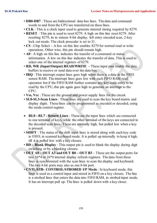 Dr.R.Prakash Rao Lecture Notes on Microprocessors and Applications
159
• DB0-DB7 : These are bidirectional data bus lines. The data and command
words to and from the CPU are transferred on these lines.
• CLK : This is a clock input used to generate internal timing required by 8279.
• RESET : This pin is used to reset 8279. A high on this line reset 8279. After
resetting 8279, its in sixteen 8-bit display, left entry encoded scan, 2-key
lock out mode. The clock prescaler is set to 31.
• CS : Chip Select – A low on this line enables 8279 for normal read or write
operations. Other wise, this pin should remain high.
• A0 : A high on this line indicates the transfer of a command or status
information. A low on this line indicates the transfer of data. This is used to
select one of the internal registers of 8279.
• RD, WR (Input/Output) READ/WRITE – These input pins enable the data
buffers to receive or send data over the data bus.
• IRQ : This interrupt output lines goes high when there is a data in the FIFO
sensor RAM. The interrupt lines goes low with each FIFO RAM read
operation but if the FIFO RAM further contains any key-code entry to be
read by the CPU, this pin again goes high to generate an interrupt to the
CPU.
• Vss, Vcc : These are the ground and power supply lines for the circuit.
• SL0-SL3-Scan Lines : These lines are used to scan the key board matrix and
display digits. These lines can be programmed as encoded or decoded, using
the mode control register.
 RL0 - RL7 - Return Lines : These are the input lines which are connected
to one terminal of keys, while the other terminal of the keys are connected to
the decoded scan lines. These are normally high, but pulled low when a key
is pressed.
• SHIFT : The status of the shift input lines is stored along with each key code
in FIFO, in scanned keyboard mode. It is pulled up internally to keep it high,
till it is pulled low with a key closure.
• BD – Blank Display : This output pin is used to blank the display during digit
switching or by a blanking closure.
• OUT A0 – OUT A3 and OUT B0 – OUT B3 – These are the output ports for
two 16*4 or 16*8 internal display refresh registers. The data from these
lines is synchronized with the scan lines to scan the display and keyboard.
The two 4-bit ports may also as one 8-bit port.
• CNTL/STB- CONTROL/STROBED I/P Mode : In keyboard mode, this
lines is used as a control input and stored in FIFO on a key closure. The line
is a strobed lines that enters the data into FIFO RAM, in strobed input mode.
It has an interrupt pull up. The lines is pulled down with a key closer.
 