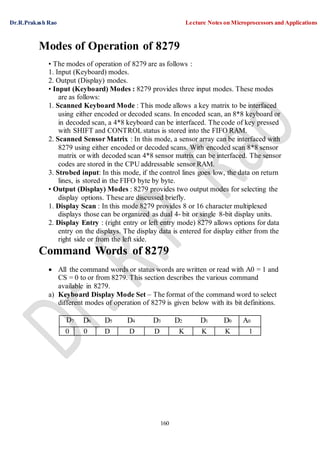 Dr.R.Prakash Rao Lecture Notes on Microprocessors and Applications
160
Modes of Operation of 8279
• The modes of operation of 8279 are as follows :
1. Input (Keyboard) modes.
2. Output (Display) modes.
• Input (Keyboard) Modes : 8279 provides three input modes. These modes
are as follows:
1. Scanned Keyboard Mode : This mode allows a key matrix to be interfaced
using either encoded or decoded scans. In encoded scan, an 8*8 keyboard or
in decoded scan, a 4*8 keyboard can be interfaced. The code of key pressed
with SHIFT and CONTROL status is stored into the FIFO RAM.
2. Scanned Sensor Matrix : In this mode, a sensor array can be interfaced with
8279 using either encoded or decoded scans. With encoded scan 8*8 sensor
matrix or with decoded scan 4*8 sensor matrix can be interfaced. The sensor
codes are stored in the CPU addressable sensor RAM.
3. Strobed input: In this mode, if the control lines goes low, the data on return
lines, is stored in the FIFO byte by byte.
• Output (Display) Modes : 8279 provides two output modes for selecting the
display options. These are discussed briefly.
1. Display Scan : In this mode 8279 provides 8 or 16 character multiplexed
displays those can be organized as dual 4- bit or single 8-bit display units.
2. Display Entry : (right entry or left entry mode) 8279 allows options for data
entry on the displays. The display data is entered for display either from the
right side or from the left side.
Command Words of 8279
 All the command words or status words are written or read with A0 = 1 and
CS = 0 to or from 8279. This section describes the various command
available in 8279.
a) Keyboard Display Mode Set – The format of the command word to select
different modes of operation of 8279 is given below with its bit definitions.
D7 D6 D5 D4 D3 D2 D1 D0 A0
0 0 D D D K K K 1
 