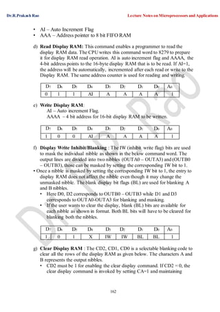 Dr.R.Prakash Rao Lecture Notes on Microprocessors and Applications
162
• AI – Auto Increment Flag
• AAA – Address pointer to 8 bit FIFO RAM
d) Read Display RAM: This command enables a programmer to read the
display RAM data. The CPU writes this command word to 8279 to prepare
it for display RAM read operation. AI is auto increment flag and AAAA, the
4-bit address points to the 16-byte display RAM that is to be read. If AI=1,
the address will be automatically, incremented after each read or write to the
Display RAM. The same address counter is used for reading and writing.
D7 D6 D5 D4 D3 D2 D1 D0 A0
0 1 1 AI A A A A 1
e) Write Display RAM:
AI – Auto increment Flag.
AAAA – 4 bit address for 16-bit display RAM to be written.
D7 D6 D5 D4 D3 D2 D1 D0 A0
1 0 0 AI A A A A 1
f) Display Write Inhibit/Blanking : The IW (inhibit write flag) bits are used
to mask the individual nibble as shown in the below command word. The
output lines are divided into two nibbles (OUTA0 – OUTA3) and (OUTB0
– OUTB3), those can be masked by setting the corresponding IW bit to 1.
• Once a nibble is masked by setting the corresponding IW bit to 1, the entry to
display RAM does not affect the nibble even though it may change the
unmasked nibble. The blank display bit flags (BL) are used for blanking A
and B nibbles.
• Here D0, D2 corresponds to OUTB0 – OUTB3 while D1 and D3
corresponds to OUTA0-OUTA3 for blanking and masking.
• If the user wants to clear the display, blank (BL) bits are available for
each nibble as shown in format. Both BL bits will have to be cleared for
blanking both the nibbles.
D7 D6 D5 D4 D3 D2 D1 D0 A0
1 0 1 X IW IW BL BL 1
g) Clear Display RAM : The CD2, CD1, CD0 is a selectable blanking code to
clear all the rows of the display RAM as given below. The characters A and
B represents the output nibbles.
• CD2 must be 1 for enabling the clear display command. If CD2 = 0, the
clear display command is invoked by setting CA=1 and maintaining
 
