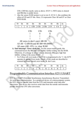 Dr.R.Prakash Rao Lecture Notes on Microprocessors and Applications
163
CD1, CD0 bits exactly same as above. If CF=1, FIFO status is cleared
and IRQ line is pulled down.
• Also the sensor RAM pointer is set to row 0. if CA=1, this combines the
effect of CD and CF bits. Here, CA represents Clear All and CF as Clear
FIFO RAM.
D7 D6 D5 D4 D3 D2 D1 D0 A0
1 1 0 CD2 CD1 CD0 CF CA 1
CD2 CD1 CD0
1 0 X
1 1 0
1 1 1
All zeros (x don’t care) AB=00
A3-A0 =2 (0010) and B3-B0=00 (0000)
All ones (AB =FF), i.e. clear RAM
h) End Interrupt / Error mode Set : For the sensor matrix mode, this
command lowers the IRQ line and enables further writing into the RAM.
Otherwise, if a change in sensor value is detected, IRQ goes high that
inhibits writing in the sensor RAM.
• For N-Key roll over mode, if the E bit is programmed to be ‘1’, the 8279
operates in special Error mode. Details of this mode are described in
scanned keyboard special error mode. X- don’t care.
D7 D6 D5 D4 D3 D2 D1 D0 A0
1 1 1 E X X X X 1
Programmable Communication Interface 8251 USART
8251 is a USART (Universal Synchronous Asynchronous Receiver Transmitter)
for serial data communication. As a peripheral device of a microcomputer system,
the 8251 receives parallel data from the CPU and transmits serial data after
conversion. This device also receives serial data from the outside and transmits
parallel data to the CPU after conversion.
 