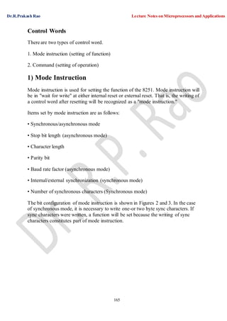 Dr.R.Prakash Rao Lecture Notes on Microprocessors and Applications
165
Control Words
There are two types of control word.
1. Mode instruction (setting of function)
2. Command (setting of operation)
1) Mode Instruction
Mode instruction is used for setting the function of the 8251. Mode instruction will
be in "wait for write" at either internal reset or external reset. That is, the writing of
a control word after resetting will be recognized as a "mode instruction."
Items set by mode instruction are as follows:
• Synchronous/asynchronous mode
• Stop bit length (asynchronous mode)
• Character length
• Parity bit
• Baud rate factor (asynchronous mode)
• Internal/external synchronization (synchronous mode)
• Number of synchronous characters (Synchronous mode)
The bit configuration of mode instruction is shown in Figures 2 and 3. In the case
of synchronous mode, it is necessary to write one-or two byte sync characters. If
sync characters were written, a function will be set because the writing of sync
characters constitutes part of mode instruction.
 