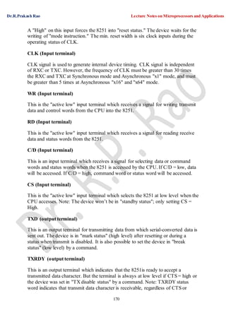 Dr.R.Prakash Rao Lecture Notes on Microprocessors and Applications
170
A "High" on this input forces the 8251 into "reset status." The device waits for the
writing of "mode instruction." The min. reset width is six clock inputs during the
operating status of CLK.
CLK (Input terminal)
CLK signal is used to generate internal device timing. CLK signal is independent
of RXC or TXC. However, the frequency of CLK must be greater than 30 times
the RXC and TXC at Synchronous mode and Asynchronous "x1" mode, and must
be greater than 5 times at Asynchronous "x16" and "x64" mode.
WR (Input terminal)
This is the "active low" input terminal which receives a signal for writing transmit
data and control words from the CPU into the 8251.
RD (Input terminal)
This is the "active low" input terminal which receives a signal for reading receive
data and status words from the 8251.
C/D (Input terminal)
This is an input terminal which receives a signal for selecting data or command
words and status words when the 8251 is accessed by the CPU. If C/D = low, data
will be accessed. If C/D = high, command word or status word will be accessed.
CS (Input terminal)
This is the "active low" input terminal which selects the 8251 at low level when the
CPU accesses. Note: The device won’t be in "standby status"; only setting CS =
High.
TXD (output terminal)
This is an output terminal for transmitting data from which serial-converted data is
sent out. The device is in "mark status" (high level) after resetting or during a
status when transmit is disabled. It is also possible to set the device in "break
status" (low level) by a command.
TXRDY (output terminal)
This is an output terminal which indicates that the 8251is ready to accept a
transmitted data character. But the terminal is always at low level if CTS = high or
the device was set in "TX disable status" by a command. Note: TXRDY status
word indicates that transmit data character is receivable, regardless of CTS or
 
