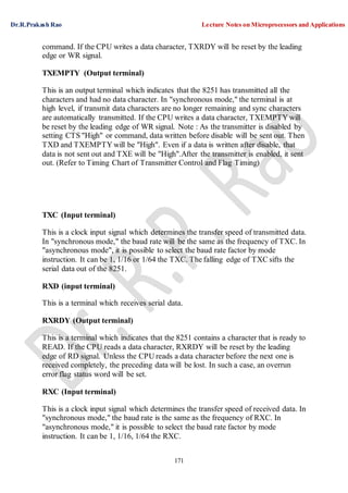 Dr.R.Prakash Rao Lecture Notes on Microprocessors and Applications
171
command. If the CPU writes a data character, TXRDY will be reset by the leading
edge or WR signal.
TXEMPTY (Output terminal)
This is an output terminal which indicates that the 8251 has transmitted all the
characters and had no data character. In "synchronous mode," the terminal is at
high level, if transmit data characters are no longer remaining and sync characters
are automatically transmitted. If the CPU writes a data character, TXEMPTY will
be reset by the leading edge of WR signal. Note : As the transmitter is disabled by
setting CTS "High" or command, data written before disable will be sent out. Then
TXD and TXEMPTY will be "High". Even if a data is written after disable, that
data is not sent out and TXE will be "High".After the transmitter is enabled, it sent
out. (Refer to Timing Chart of Transmitter Control and Flag Timing)
TXC (Input terminal)
This is a clock input signal which determines the transfer speed of transmitted data.
In "synchronous mode," the baud rate will be the same as the frequency of TXC. In
"asynchronous mode", it is possible to select the baud rate factor by mode
instruction. It can be 1, 1/16 or 1/64 the TXC. The falling edge of TXC sifts the
serial data out of the 8251.
RXD (input terminal)
This is a terminal which receives serial data.
RXRDY (Output terminal)
This is a terminal which indicates that the 8251 contains a character that is ready to
READ. If the CPU reads a data character, RXRDY will be reset by the leading
edge of RD signal. Unless the CPU reads a data character before the next one is
received completely, the preceding data will be lost. In such a case, an overrun
error flag status word will be set.
RXC (Input terminal)
This is a clock input signal which determines the transfer speed of received data. In
"synchronous mode," the baud rate is the same as the frequency of RXC. In
"asynchronous mode," it is possible to select the baud rate factor by mode
instruction. It can be 1, 1/16, 1/64 the RXC.
 