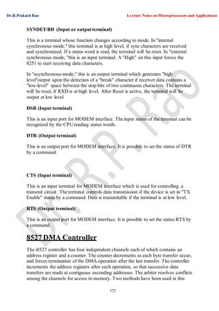 Dr.R.Prakash Rao Lecture Notes on Microprocessors and Applications
172
SYNDET/BD (Input or output terminal)
This is a terminal whose function changes according to mode. In "internal
synchronous mode." this terminal is at high level, if sync characters are received
and synchronized. If a status word is read, the terminal will be reset. In "external
synchronous mode, "this is an input terminal. A "High" on this input forces the
8251 to start receiving data characters.
In "asynchronous mode," this is an output terminal which generates "high
level"output upon the detection of a "break" character if receiver data contains a
"low-level" space between the stop bits of two continuous characters. The terminal
will be reset, if RXD is at high level. After Reset is active, the terminal will be
output at low level.
DSR (Input terminal)
This is an input port for MODEM interface. The input status of the terminal can be
recognized by the CPU reading status words.
DTR (Output terminal)
This is an output port for MODEM interface. It is possible to set the status of DTR
by a command.
CTS (Input terminal)
This is an input terminal for MODEM interface which is used for controlling a
transmit circuit. The terminal controls data transmission if the device is set in "TX
Enable" status by a command. Data is transmitable if the terminal is at low level.
RTS (Output terminal)
This is an output port for MODEM interface. It is possible to set the status RTS by
a command.
8527 DMA Controller
The i8527 controller has four independent channels each of which contains an
address register and a counter. The counter decrements as each byte transfer occur,
and forces termination of the DMA operation after the last transfer. The controller
increments the address registers after each operation, so that successive data
transfers are made at contiguous ascending addresses. The arbiter resolves conflicts
among the channels for access to memory. Two methods have been used in this
 