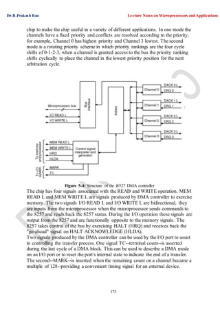Dr.R.Prakash Rao Lecture Notes on Microprocessors and Applications
173
chip to make the chip useful in a variety of different applications. In one mode the
channels have a fixed priority and conflicts are resolved according to the priority,
for example, Channel 0 has highest priority and Channel 3 lowest. The second
mode is a rotating priority scheme in which priority rankings are the four cycle
shifts of 0-1-2-3, when a channel is granted access to the bus the priority ranking
shifts cyclically to place the channel in the lowest priority position for the next
arbitration cycle.
Figure 5-4: Structure of the i8527 DMA controller
The chip has four signals associated with the READ and WRITE operation. MEM
READ L and MEM WRITE L are signals produced by DMA controller to exercise
memory. The two signals I/O READ L and I/O WRITE L are bidirectional, they
are inputs from the microprocessor when the microprocessor sends commands to
the 8257 and reads back the 8257 status. During the I/O operation these signals are
output from the 8257 and are functionally opposite to the memory signals. The
8257 takes control of the bus by exercising HALT (HRQ) and receives back the
"go-ahead" signal on HALT ACKNOWLEDGE (HLDA).
Two signals produced by the DMA controller can be used by the I/O port to assist
in controlling the transfer process. One signal TC--terminal count--is asserted
during the last cycle of a DMA block. This can be used to describe a DMA mode
on an I/O port or to reset the port's internal state to indicate the end of a transfer.
The second--MARK--is inserted when the remaining count on a channel became a
multiple of 128--providing a convenient timing signal for an external device.
 