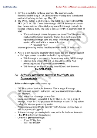 Dr.R.Prakash Rao Lecture Notes on Microprocessors and Applications
175
1. INTR is a maskable hardware interrupt. The interrupt can be
enabled/disabled using STI/CLI instructions or using more complicated
method of updating the Interrupt Flag (IF).
2. The 1NTR, further, is of 256 types. The INTR types may be from 00 to
FFH (or 00 to 255). If more than one type of INTR interrupt occurs at a
time, then an external chip called programmable interrupt controller is
required to handle them. The same is the casefor INTR interrupt input of
8085.
 When an interrupt occurs, the processorstores FLAGS register into
stack, disables further interrupts, fetches from the bus one byte
representing interrupt type, and jumps to interrupt processing
routine address ofwhich is stored in location
4 * <interrupt type>
Interrupt processing routine should return with the IRET instruction.
3. NMI is a non-maskable interrupt which means that any interrupt request
at NMI input cannot be masked or disabled by any means.
 This Interrupt is processed in the same way as the INTR interrupt.
 Interrupt type of the NMI is 2, i.e. the address of the NMI
processing routine is stored in location 0008h.
 This interrupt has higher priority than the maskable interrupt.
Ex: NMI, INTR.
(ii) Software Interrupts (Internal Interrupts and
Instructions)-
Software interrupts can be caused by:
INT instruction - breakpoint interrupt. This is a type 3 interrupt.
 INT <interrupt number> instruction - any one interrupt from available
256 interrupts.
 INTO instruction - interrupt onoverflow
 Single-step interrupt - generated if the TF flag is set. This is a type 1
interrupt. When the CPU processes this interrupt it clears TF flag before
calling the interrupt processing routine.
 Processorexceptions: Divide Error (Type 0), Unused Opcode(type6)
and Escapeopcode(type 7).
 Software interrupt processing is the same as for the hardware interrupts.
 - Ex: INT n (Software Instructions)
 Control is provided through:
o IF and TF flag bits
o IRET and IRETD
 
