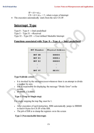 Dr.R.Prakash Rao Lecture Notes on Microprocessors and Applications
178
IP = (4 × n) H
CS = (4 × n) H + 2 ; where n-type of interrupt
 The execution automatically starts from the new CS:IP.
Interrupt Type
Type 0 – Type 4 → Intel predefined
Type 5 – Type 31 →Reserved
Type 32 – Type 255 → User defined Maskable Interrupt
Functions associated with Type 0 – Type 4 → Intel predefined
Type 0 (divide error)
 It is invoked by the microprocessorwhenever there is an attempt to divide
a number by zero.
 ISR is responsible for displaying the message “Divide Error” on the
screen.
 IP:00000, CS:00002
Type 1 (Trap or Single step)
For single stepping the trap flag must be 1.
 After execution of each instruction, 8086 automatically jumps to 00004H
to fetch 4 bytes for CS:IP of the ISR.
 The job of ISR is to dump the registers on to the screen
Type 2 (Non maskable Interrupt)
 