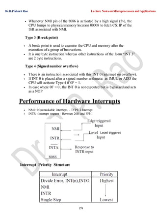 Dr.R.Prakash Rao Lecture Notes on Microprocessors and Applications
179
Level triggered
 Whenever NMI pin of the 8086 is activated by a high signal (5v), the
CPU Jumps to physical memory location 00008 to fetch CS:IP of the
ISR associated with NMI.
Type 3 (Break point)
 A break point is used to examine the CPU and memory after the
execution of a group of Instructions.
 It is one byte instruction whereas other instructions of the form “INT 3”
are 2 byte instructions.
Type 4 (Signed number overflow)
 There is an instruction associated with this INT 0 (interrupt on overflow).
 If INT 0 is placed after a signed number arithmetic as IMUL or ADD the
CPU will activate Type 4 if 0F = 1.
 In case where 0F = 0 , the INT 0 is not executed but is bypassed and acts
as a NOP
Performance of Hardware Interrupts
 NMI : Non maskable interrupts - TYPE 2 Interrupt
 INTR : Interrupt request - Between 20H and FFH
Interrupt Priority Structure
 