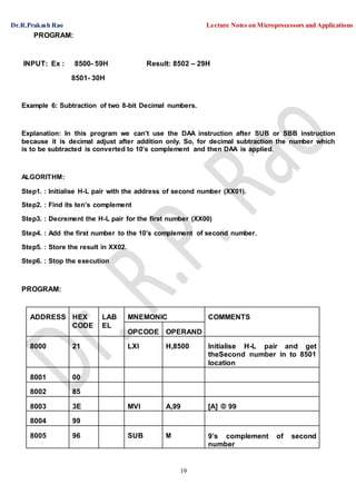 Dr.R.Prakash Rao Lecture Notes on Microprocessors and Applications
19
PROGRAM:
INPUT: Ex : 8500- 59H Result: 8502 – 29H
8501- 30H
Example 6: Subtraction of two 8-bit Decimal numbers.
Explanation: In this program we can’t use the DAA instruction after SUB or SBB instruction
because it is decimal adjust after addition only. So, for decimal subtraction the number which
is to be subtracted is converted to 10’s complement and then DAA is applied.
ALGORITHM:
Step1. : Initialise H-L pair with the address of second number (XX01).
Step2. : Find its ten’s complement
Step3. : Decrement the H-L pair for the first number (XX00)
Step4. : Add the first number to the 10’s complement of second number.
Step5. : Store the result in XX02.
Step6. : Stop the execution
PROGRAM:
ADDRESS HEX
CODE
LAB
EL
MNEMONIC COMMENTS
OPCODE OPERAND
8000 21 LXI H,8500 Initialise H-L pair and get
theSecond number in to 8501
location
8001 00
8002 85
8003 3E MVI A,99 [A]  99
8004 99
8005 96 SUB M 9’s complement of second
number
 