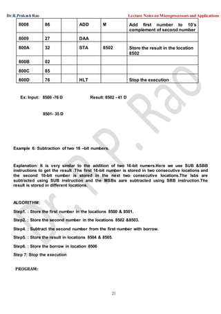 Dr.R.Prakash Rao Lecture Notes on Microprocessors and Applications
21
8008 86 ADD M Add first number to 10’s
complement of second number
8009 27 DAA
800A 32 STA 8502 Store the result in the location
8502
800B 02
800C 85
800D 76 HLT Stop the execution
Ex: Input: 8500 -76 D Result: 8502 - 41 D
8501- 35 D
Example 6: Subtraction of two 16 –bit numbers.
Explanation: It is very similar to the addition of two 16-bit numers.Here we use SUB &SBB
instructions to get the result .The first 16-bit number is stored in two consecutive locations and
the second 16-bit number is stored in the next two consecutive locations.The lsbs are
subtracted using SUB instruction and the MSBs aare subtracted using SBB instruction.The
result is stored in different locations.
ALGORITHM:
Step1. : Store the first number in the locations 8500 & 8501.
Step2. : Store the second number in the locations 8502 &8503.
Step4. : Subtract the second number from the first number with borrow.
Step5. : Store the result in locations 8504 & 8505.
Step6. : Store the borrow in location 8506
Step 7: Stop the execution
PROGRAM:
 