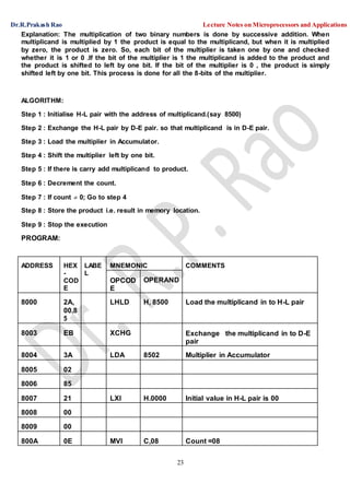 Dr.R.Prakash Rao Lecture Notes on Microprocessors and Applications
23
Explanation: The multiplication of two binary numbers is done by successive addition. When
multiplicand is multiplied by 1 the product is equal to the multiplicand, but when it is multiplied
by zero, the product is zero. So, each bit of the multiplier is taken one by one and checked
whether it is 1 or 0 .If the bit of the multiplier is 1 the multiplicand is added to the product and
the product is shifted to left by one bit. If the bit of the multiplier is 0 , the product is simply
shifted left by one bit. This process is done for all the 8-bits of the multiplier.
ALGORITHM:
Step 1 : Initialise H-L pair with the address of multiplicand.(say 8500)
Step 2 : Exchange the H-L pair by D-E pair. so that multiplicand is in D-E pair.
Step 3 : Load the multiplier in Accumulator.
Step 4 : Shift the multiplier left by one bit.
Step 5 : If there is carry add multiplicand to product.
Step 6 : Decrement the count.
Step 7 : If count  0; Go to step 4
Step 8 : Store the product i.e. result in memory location.
Step 9 : Stop the execution
PROGRAM:
ADDRESS HEX
-
COD
E
LABE
L
MNEMONIC COMMENTS
OPCOD
E
OPERAND
8000 2A,
00,8
5
LHLD H, 8500 Load the multiplicand in to H-L pair
8003 EB XCHG Exchange the multiplicand in to D-E
pair
8004 3A LDA 8502 Multiplier in Accumulator
8005 02
8006 85
8007 21 LXI H.0000 Initial value in H-L pair is 00
8008 00
8009 00
800A 0E MVI C,08 Count =08
 