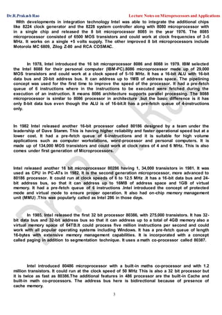 Dr.R.Prakash Rao Lecture Notes on Microprocessors and Applications
3
With developments in integration technology Intel was able to integrate the additional chips
like 8224 clock generator and the 8228 system controller along with 8080 microprocessor with
in a single chip and released the 8 bit microprocessor 8085 in the year 1976. The 8085
microprocessor consisted of 6500 MOS transistors and could work at clock frequencies of 3-5
MHz. It works on a single +5 volts supply. The other improved 8 bit microprocessors include
Motorola MC 6809, Zilog Z-80 and RCA COSMAC.
In 1978, Intel introduced the 16 bit microprocessor 8086 and 8088 in 1979. IBM selected
the Intel 8088 for their personal computer (IBM-PC).8086 microprocessor made up of 29,000
MOS transistors and could work at a clock speed of 5-10 MHz. It has a 16-bit ALU with 16-bit
data bus and 20-bit address bus. It can address up to 1MB of address space. The pipelining
concept was used for the first time to improve the speed of the processor. It had a pre-fetch
queue of 6 instructions where in the instructions to be executed were fetched during the
execution of an instruction. It means 8086 architecture supports parallel processing. The 8088
microprocessor is similar to 8086 processor in architecture ,but the basic difference is it has
only 8-bit data bus even though the ALU is of 16-bit.It has a pre-fetch queue of 4-instructions
only.
In 1982 Intel released another 16-bit processor called 80186 designed by a team under the
leadership of Dave Stamm. This is having higher reliability and faster operational speed but at a
lower cost. It had a pre-fetch queue of 6-instructions and it is suitable for high volume
applications such as computer workstations, word-processor and personal computers. It is
made up of 134,000 MOS transistors and could work at clock rates of 4 and 6 MHz. This is also
comes under first generation of Microprocessors.
Intel released another 16 bit microprocessor 80286 having 1, 34,000 transistors in 1981. It was
used as CPU in PC-ATs in 1982. It is the second generation microprocessor, more advanced to
80186 processor. It could run at clock speeds of 6 to 12.5 MHz .It has a 16-bit data bus and 24-
bit address bus, so that it can address up to 16MB of address space and 1GB of virtual
memory. It had a pre-fetch queue of 6 instructions .Intel introduced the concept of protected
mode and virtual mode to ensure proper operation. It also had on-chip memory management
unit (MMU) .This was popularly called as Intel 286 in those days.
In 1985, Intel released the first 32 bit processor 80386, with 275,000 transistors. It has 32-
bit data bus and 32-bit address bus so that it can address up to a total of 4GB memory also a
virtual memory space of 64TB.It could process five million instructions per second and could
work with all popular operating systems including Windows. It has a pre-fetch queue of length
16-bytes with extensive memory management capabilities. It is incorporated with a concept
called paging in addition to segmentation technique. It uses a math co-processor called 80387.
Intel introduced 80486 microprocessor with a built-in maths co-processor and with 1.2
million transistors. It could run at the clock speed of 50 MHz This is also a 32 bit processor but
it is twice as fast as 80386.The additional features in 486 processor are the built-in Cache and
built-in math co-processors. The address bus here is bidirectional because of presence of
cache memory.
 