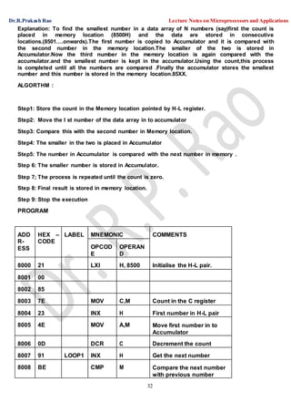 Dr.R.Prakash Rao Lecture Notes on Microprocessors and Applications
32
Explanation: To find the smallest number in a data array of N numbers (say)first the count is
placed in memory location (8500H) and the data are stored in consecutive
locations.(8501….onwards).The first number is copied to Accumulator and it is compared with
the second number in the memory location.The smaller of the two is stored in
Accumulator.Now the third number in the memory location is again compared with the
accumulator.and the smallest number is kept in the accumulator.Using the count,this process
is completed until all the numbers are compared .Finally the accumulator stores the smallest
number and this number is stored in the memory location.85XX.
ALGORTHM :
Step1: Store the count in the Memory location pointed by H-L register.
Step2: Move the I st number of the data array in to accumulator
Step3: Compare this with the second number in Memory location.
Step4: The smaller in the two is placed in Accumulator
Step5: The number in Accumulator is compared with the next number in memory .
Step 6: The smaller number is stored in Accumulator.
Step 7; The process is repeated until the count is zero.
Step 8: Final result is stored in memory location.
Step 9: Stop the execution
PROGRAM
ADD
R-
ESS
HEX –
CODE
LABEL MNEMONIC COMMENTS
OPCOD
E
OPERAN
D
8000 21 LXI H, 8500 Initialise the H-L pair.
8001 00
8002 85
8003 7E MOV C,M Count in the C register
8004 23 INX H First number in H-L pair
8005 4E MOV A,M Move first number in to
Accumulator
8006 0D DCR C Decrement the count
8007 91 LOOP1 INX H Get the next number
8008 BE CMP M Compare the next number
with previous number
 