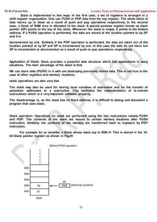 Dr.R.Prakash Rao Lecture Notes on Microprocessors and Applications
35
Stack is implemented in two ways. In the first case, a set of registers is arranged in a
shift register organization. One can PUSH or POP data from the top register. The whole block of
data moves up or down as a result of push and pop operations respectively. In the second
case, a block of RAM area is allocated to the stack. A special purpose register known as stack
pointer (SP) points to the top of the stack. Whenever the stack is empty, it points to the bottom
address. If a PUSH operation is performed, the data are stored at the location pointed to by SP
and it is
decremented by one. Similarly if the POP operation is performed, the data are taken out of the
location pointed at by SP and SP is incremented by one. In this case the data do not move but
SP is incremented or decremented as a result of push or pop operations respectively.
Application of Stack: Stack provides a powerful data structure which has applications in many
situations. The main advantage of the stack is that,
We can store data (PUSH) in it with out destroying previously stored data. This is not true in the
case of other registers and memory locations.
stack operations are also very fast
The stack may also be used for storing local variables of subroutine and for the transfer of
parameter addresses to a subroutine. This facilitates the implementation of re-entrant
subroutines which is a very important software property.
The disadvantage is, as the stack has no fixed address, it is difficult to debug and document a
program that uses stack.
Stack operation: Operations on stack are performed using the two instructions namely PUSH
and POP. The contents of the stack are moved to certain memory locations after PUSH
instruction. Similarly, the contents of the memory are transferred back to registers by POP
instruction.
For example let us consider a Stack whose stack top is 4506 H. This is stored in the 16-
bit Stack pointer register as shown in Fig.29
 