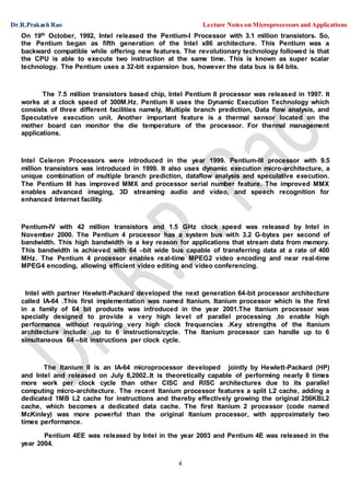 Dr.R.Prakash Rao Lecture Notes on Microprocessors and Applications
4
On 19th October, 1992, Intel released the Pentium-I Processor with 3.1 million transistors. So,
the Pentium began as fifth generation of the Intel x86 architecture. This Pentium was a
backward compatible while offering new features. The revolutionary technology followed is that
the CPU is able to execute two instruction at the same time. This is known as super scalar
technology. The Pentium uses a 32-bit expansion bus, however the data bus is 64 bits.
The 7.5 million transistors based chip, Intel Pentium II processor was released in 1997. It
works at a clock speed of 300M.Hz. Pentium II uses the Dynamic Execution Technology which
consists of three different facilities namely, Multiple branch prediction, Data flow analysis, and
Speculative execution unit. Another important feature is a thermal sensor located on the
mother board can monitor the die temperature of the processor. For thermal management
applications.
Intel Celeron Processors were introduced in the year 1999. Pentium-III processor with 9.5
million transistors was introduced in 1999. It also uses dynamic execution micro-architecture, a
unique combination of multiple branch prediction, dataflow analysis and speculative execution.
The Pentium III has improved MMX and processor serial number feature. The improved MMX
enables advanced imaging, 3D streaming audio and video, and speech recognition for
enhanced Internet facility.
Pentium-IV with 42 million transistors and 1.5 GHz clock speed was released by Intel in
November 2000. The Pentium 4 processor has a system bus with 3.2 G-bytes per second of
bandwidth. This high bandwidth is a key reason for applications that stream data from memory.
This bandwidth is achieved with 64 –bit wide bus capable of transferring data at a rate of 400
MHz. The Pentium 4 processor enables real-time MPEG2 video encoding and near real-time
MPEG4 encoding, allowing efficient video editing and video conferencing.
Intel with partner Hewlett-Packard developed the next generation 64-bit processor architecture
called IA-64 .This first implementation was named Itanium. Itanium processor which is the first
in a family of 64 bit products was introduced in the year 2001.The Itanium processor was
specially designed to provide a very high level of parallel processing ,to enable high
performance without requiring very high clock frequencies .Key strengths of the Itanium
architecture include ,up to 6 instructions/cycle. The Itanium processor can handle up to 6
simultaneous 64 –bit instructions per clock cycle.
The Itanium II is an IA-64 microprocessor developed jointly by Hewlett-Packard (HP)
and Intel and released on July 8,2002..It is theoretically capable of performing nearly 8 times
more work per clock cycle than other CISC and RISC architectures due to its parallel
computing micro-architecture. The recent Itanium processor features a split L2 cache, adding a
dedicated 1MB L2 cache for instructions and thereby effectively growing the original 256KBL2
cache, which becomes a dedicated data cache. The first Itanium 2 processor (code named
McKinley) was more powerful than the original Itanium processor, with approximately two
times performance.
Pentium 4EE was released by Intel in the year 2003 and Pentium 4E was released in the
year 2004.
 