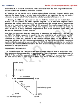 Dr.R.Prakash Rao Lecture Notes on Microprocessors and Applications
41
Subroutine: It is a set of instructions written separately from the main program to execute a
function that occurs repeatedly in the main program.
For example, let us assume that a delay is needed three times in a program. Writing delay
programs for three times in a main program is nothing but repetition. So, we can write a
subroutine program called ‘delay’ and can be called any number of times we need
Similarly, in 8085 microprocessor we do not find the instructions for multiplication and
division. For this purpose we write separate programs. So, in any main program if these
operations are needed more than once, the entire program will become lengthy and complex.
So, we write subroutine programs MUL & DIV separately from main program and use the
instruction CALL MUL (or) CALL DIV in the main program. This can be done any number of
times. At the end of every subroutine program there must be an instruction called ‘RET’. This
will take the control back to main program.
The 8085 microprocessor has two instructions to implement the subroutines. They are CALL
and RET. The CALL instruction is used in the main program to call a subroutine and RET
instruction is used at the end of the subroutine to return to the main program. When a
subroutine is called, the contents of the program counter, which is the address of the
instruction following the CALL instruction is stored on the stack and the program execution is
transferred to the subroutine address. When the RET instruction is executed at the end of the
subroutine, the memory address stored on the stack is retrieved and the sequence of execution
is resumed in the main program.
Diagrammatic representation
Let us assume that the execution of the main program started at 8000 H. It continues until a
CALL subroutine instruction at 8020 H is encountered. Then the program execution transfers to
8070 H. At the end of the subroutine 807B H. The RET instruction is present. After executing
this RET, it comes back to main program at 8021 H as shown in the following Fig. 33
 
