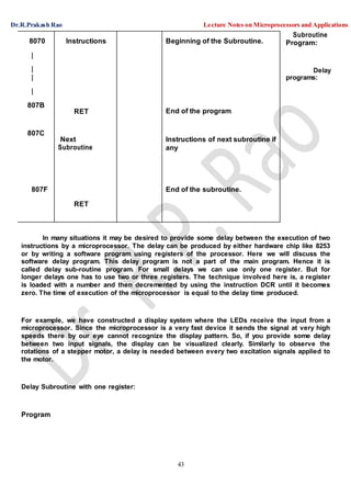 Dr.R.Prakash Rao Lecture Notes on Microprocessors and Applications
43
Subroutine
Program:
Delay
programs:
In many situations it may be desired to provide some delay between the execution of two
instructions by a microprocessor. The delay can be produced by either hardware chip like 8253
or by writing a software program using registers of the processor. Here we will discuss the
software delay program. This delay program is not a part of the main program. Hence it is
called delay sub-routine program. For small delays we can use only one register. But for
longer delays one has to use two or three registers. The technique involved here is, a register
is loaded with a number and then decremented by using the instruction DCR until it becomes
zero. The time of execution of the microprocessor is equal to the delay time produced.
For example, we have constructed a display system where the LEDs receive the input from a
microprocessor. Since the microprocessor is a very fast device it sends the signal at very high
speeds there by our eye cannot recognize the display pattern. So, if you provide some delay
between two input signals, the display can be visualized clearly. Similarly to observe the
rotations of a stepper motor, a delay is needed between every two excitation signals applied to
the motor.
Delay Subroutine with one register:
Program
8070 Instructions
RET
Next
Subroutine
RET
Beginning of the Subroutine.
|
|
|
|
807B
End of the program
807C
Instructions of next subroutine if
any
807F End of the subroutine.
 
