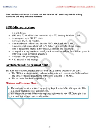 Dr.R.Prakash Rao Lecture Notes on Microprocessors and Applications
49
– The minimum modeis selected by applying logic 1 to the MN / ¯M¯X¯ input pin. This
is a single microprocessor configuration.
– The maximum modeis selected by applying logic 0 to the MN / ¯M¯X¯ input pin. This
is a multi micro processors configuration.
From the above discussion it is clear that with increase of T-states required for a delay
subroutine ,the delay time also increases.
8086 Microprocessor
– It is a 16-bit µp.
– 8086 has a 20 bit address bus can access up to 220 memory locations (1 MB).
– It can supportup to 64K I/O ports.
– It provides 14, 16 -bit registers.
– It has multiplexed address and data bus AD0- AD15 and A16 – A19.
– It requires single phase clock with 33% duty cycle to provide internal timing.
– 8086 is designed to operate in two modes, Minimum and Maximum.
– It can prefetches up to 6 instruction bytes from memory and put them in instr queue in
order to speed up instruction execution.
– It requires +5V power supply.
– A 40 pin dual in line package
Architectural Diagramof 8086:
The 8086 has two parts, the Bus Interface Unit (BIU) and the Execution Unit (EU).
– The BIU fetches instructions, reads and writes data, and computes the 20-bit address.
– The EU decodes and executes the instructions using the 16-bit ALU.
– The two units functions independently.
Minimum and Maximum Modes:
 