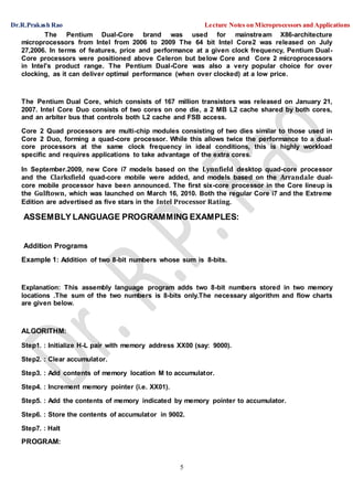 Dr.R.Prakash Rao Lecture Notes on Microprocessors and Applications
5
The Pentium Dual-Core brand was used for mainstream X86-architecture
microprocessors from Intel from 2006 to 2009 The 64 bit Intel Core2 was released on July
27,2006. In terms of features, price and performance at a given clock frequency, Pentium Dual-
Core processors were positioned above Celeron but below Core and Core 2 microprocessors
in Intel's product range. The Pentium Dual-Core was also a very popular choice for over
clocking, as it can deliver optimal performance (when over clocked) at a low price.
The Pentium Dual Core, which consists of 167 million transistors was released on January 21,
2007. Intel Core Duo consists of two cores on one die, a 2 MB L2 cache shared by both cores,
and an arbiter bus that controls both L2 cache and FSB access.
Core 2 Quad processors are multi-chip modules consisting of two dies similar to those used in
Core 2 Duo, forming a quad-core processor. While this allows twice the performance to a dual-
core processors at the same clock frequency in ideal conditions, this is highly workload
specific and requires applications to take advantage of the extra cores.
In September.2009, new Core i7 models based on the Lynnfield desktop quad-core processor
and the Clarksfield quad-core mobile were added, and models based on the Arrandale dual-
core mobile processor have been announced. The first six-core processor in the Core lineup is
the Gulftown, which was launched on March 16, 2010. Both the regular Core i7 and the Extreme
Edition are advertised as five stars in the Intel Processor Rating.
ASSEMBLY LANGUAGE PROGRAMMING EXAMPLES:
Addition Programs
Example 1: Addition of two 8-bit numbers whose sum is 8-bits.
Explanation: This assembly language program adds two 8-bit numbers stored in two memory
locations .The sum of the two numbers is 8-bits only.The necessary algorithm and flow charts
are given below.
ALGORITHM:
Step1. : Initialize H-L pair with memory address XX00 (say: 9000).
Step2. : Clear accumulator.
Step3. : Add contents of memory location M to accumulator.
Step4. : Increment memory pointer (i.e. XX01).
Step5. : Add the contents of memory indicated by memory pointer to accumulator.
Step6. : Store the contents of accumulator in 9002.
Step7. : Halt
PROGRAM:
 