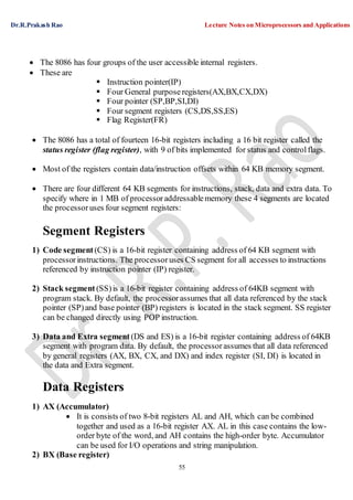 Dr.R.Prakash Rao Lecture Notes on Microprocessors and Applications
55
 The 8086 has four groups of the user accessible internal registers.
 These are
 Instruction pointer(IP)
 Four General purpose registers(AX,BX,CX,DX)
 Four pointer (SP,BP,SI,DI)
 Four segment registers (CS,DS,SS,ES)
 Flag Register(FR)
 The 8086 has a total of fourteen 16-bit registers including a 16 bit register called the
status register (flag register), with 9 of bits implemented for status and controlflags.
 Most of the registers contain data/instruction offsets within 64 KB memory segment.
 There are four different 64 KB segments for instructions, stack, data and extra data. To
specify where in 1 MB of processoraddressablememory these 4 segments are located
the processoruses four segment registers:
Segment Registers
1) Code segment (CS) is a 16-bit register containing address of 64 KB segment with
processorinstructions. The processoruses CS segment for all accesses to instructions
referenced by instruction pointer (IP) register.
2) Stack segment (SS)is a 16-bit register containing address of 64KB segment with
program stack. By default, the processorassumes that all data referenced by the stack
pointer (SP)and base pointer (BP) registers is located in the stack segment. SS register
can be changed directly using POP instruction.
3) Data and Extra segment (DS and ES) is a 16-bit register containing address of 64KB
segment with program data. By default, the processorassumes that all data referenced
by general registers (AX, BX, CX, and DX) and index register (SI, DI) is located in
the data and Extra segment.
Data Registers
1) AX (Accumulator)
 It is consists of two 8-bit registers AL and AH, which can be combined
together and used as a 16-bit register AX. AL in this case contains the low-
order byte of the word, and AH contains the high-order byte. Accumulator
can be used for I/O operations and string manipulation.
2) BX (Base register)
 