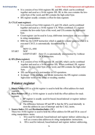 Dr.R.Prakash Rao Lecture Notes on Microprocessors and Applications
56
 It is consists of two 8-bit registers BL and BH, which can be combined
together and used as a 16-bit register BX. BL in this case contains the low-
order byte of the word, and BH contains the high-order byte.
 BX register usually contains a offset for data segment.
3) CX (Count register)
 It is consists of two 8-bit registers CL and CH, which can be combined
together and used as a 16-bit register CX. When combined, CL register
contains the low-order byte of the word, and CH contains the high-order
byte.
 Count register can be used in Loop, shift/rotate instructions and as a counter
in string manipulation.
 8086 has the LOOP instruction which is used for conuter purposewhen it is
executed CX/CL is automatically decremented by 1.
EX
MOV CL, 05H
START NOP
LOOP START (here CL is automatically decremented by 1without
DCR instruction.
4) DX (Data register)
 It is consists of two 8-bit registers DL and DH, which can be combined
together and used as a 16-bit register DX. When combined, DL register
contains the low-order byte of the word, and DH contains the high-order
byte.
 DX can be used as a portnumber in I/O operations.
 In integer 32-bit multiply and divide instruction the DX register contains
high-order word of the initial or resulting number.
Pointer register
1. Stack Pointer(SP) is a 16-bit register is used to hold the offset address for stack
segment.
2. Base Pointer(BP) is a 16-bit register is used to hold the offset address for stack
segment.
i. BP register is usually used for based, based indexed or register indirect
addressing.
ii. The difference between SP and BP is that the SP is used internally to
store the address in case of interrupt and the CALL instrn.
3. Source Index (SI) and DestinationIndex (DI )
These two 16-bit register is used to hold the offset address for DS and ES in caseof
string manipulation instrn.
i. SI is used for indexed, based indexed and register indirect addressing, as
well as a sourcedata addresses in string manipulation instructions.
ii. DI is used for indexed, based indexed and register indirect addressing,
 
