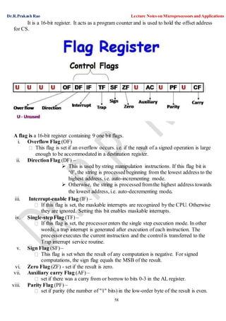 Dr.R.Prakash Rao Lecture Notes on Microprocessors and Applications
58
It is a 16-bit register. It acts as a program counter and is used to hold the offset address
for CS.
A flag is a 16-bit register containing 9 one bit flags.
i. Overflow Flag (OF)
This flag is set if an overflow occurs. i.e. if the result of a signed operation is large
enough to be accommodated in a destination register.
ii. DirectionFlag (DF) –
 This is used by string manipulation instructions. If this flag bit is
‘0’, the string is processed beginning from the lowest address to the
highest address. i.e. auto-incrementing mode.
 Otherwise, the string is processed fromthe highest address towards
the lowest address, i.e. auto-decrementing mode.
iii. Interrupt-enable Flag (IF) –
If this flag is set, the maskable interrupts are recognized by the CPU. Otherwise
they are ignored. Setting this bit enables maskable interrupts.
iv. Single-stepFlag (TF)–
If this flag is set, the processorenters the single step execution mode. In other
words, a trap interrupt is generated after execution of each instruction. The
processorexecutes the current instruction and the controlis transferred to the
Trap interrupt service routine.
v. Sign Flag (SF)–
This flag is set when the result of any computation is negative. For signed
computations, the sign flag equals the MSB of the result.
vi. Zero Flag (ZF) - set if the result is zero.
vii. Auxiliary carry Flag (AF) –
set if there was a carry from or borrow to bits 0-3 in the AL register.
viii. Parity Flag (PF) –
set if parity (the number of "1" bits) in the low-order byte of the result is even.
 
