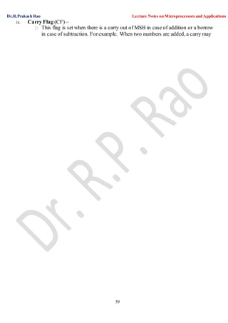 Dr.R.Prakash Rao Lecture Notes on Microprocessors and Applications
59
ix. Carry Flag (CF) –
This flag is set when there is a carry out of MSB in case of addition or a borrow
in case of subtraction. Forexample. When two numbers are added, a carry may
 