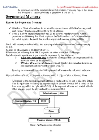 Dr.R.Prakash Rao Lecture Notes on Microprocessors and Applications
60
Segment Register (16
bit)
0000
Adder
Physical address (20 bit)
Offset Address (16 bit)
be generated out of the most significant bit position. The carry flag, in this case,
will be set to 1’. In case, no carry is generated, it will be ‘0.
Segmented Memory
Reason for Segmented Memory:
 8086 has a 20-bit address bus. So it can address a maximum of 1MB of memory and
each memory location is addressed bya 20 bit address.
 To hold a 20-bit address there must be a 20-bit address register available within
processorbut 8086 only has 16-bit registers. So 20-bit address can’tbe stored inside
the 16-bit register. To avoid this problem segmented memory is used in 8086.
Total 1MB memory can be divided into some equal size segments each of having capacity
64 KB.
So max no of segments is 16. (1mb/64 kb=16)
8086 can work with only four 64KB segments at a time within this 1MB range.
Each location in a particular segment can be expressed by two addresses.
i) SegmentAddress(16 bit): It refers the starting address of a segment and it is
fixed for whole of the segment.
ii) Offset or Displacement Address (16 bit): It refers the individual location in
that segment and it is varied location wise.
By using these two addresses the 20 bit physical address can be calculated as below:
Physical address (20 bit) = [Segment Address (16 bit) * 10]H + Offset Address(16 bit)
According to this formula segment address is multiplied by 10 and is added to offset.
This is equivalent to shifting of segment register content towards left 4 times so that
four zero are added to right side (MSB) of the segment address and added with the
offset address to get the physical address which is 20 bit.
Figure 1 Fig: Physical address calculation
 