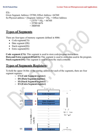 Dr.R.Prakash Rao Lecture Notes on Microprocessors and Applications
61
EX:-
Given Segment Address=3578H, Offset Address =6676H
So Physical address = [Segment Address * 10]H + Offset Address
= [3578 * 10]H + 6676H
= 35780+6676
= 3BDF6H
Types of Segments
There are four types of memory segments defined in 8086:
 Codesegment(CS)
 Data segment (DS)
 Stack segment(SS)
 Extra segment(ES)
Code segment (CS): This segment is used to store code/program instructions.
Data and Extra segment(DS&ES): This segment is used to store data used in the program.
Stack segment(SS): This segment is used to store the stack contents.
Types of Segments Registers:
To hold the upper 16-bits of the starting address for each of the segments, there are four
segment registers:
– CS (Code Segment register)
– DS (Data Segment register)
– SS (Stack Segment register)
– ES (Extra Segment register)
 