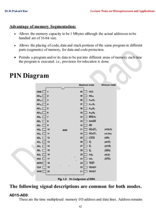 Dr.R.Prakash Rao Lecture Notes on Microprocessors and Applications
62
Advantage of memory Segmentation:
 Allows the memory capacity to be 1 Mbytes although the actual addresses to be
handled are of 16-bit size.
 Allows the placing of code, data and stack portions of the same program in different
parts (segments) of memory, for data and code protection.
 Permits a program and/or its data to be put into different areas of memory each time
the program is executed. i.e., provision for relocation is done.
PIN Diagram
The following signal descriptions are common for both modes.
AD15-AD0:
These are the time multiplexed memory I/O address and data lines. Address remains
 