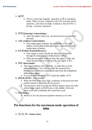Dr.R.Prakash Rao Lecture Notes on Microprocessors and Applications
66
1. M/I¯O¯
 This is a status line logically equivalent to ¯S¯2¯ in maximum
mode. When it is low, it indicates the CPU is having an I/O
operation, and when it is high, it indicates that the CPU is
having a memory operation.
2. I¯N¯T¯A¯(Interrupt Acknowledge):
 when this signal it goes low, the processor has accepted the
interrupt.
3. ALE (Address Latch Enable):
 This output signal indicates the availability of the valid
address on the address/data lines, and is connected to latch
enable input of latches.
4. DT/R¯ (Data Transmit/Receive):
 This output is used to decide the direction of data flow
through the transreceivers (bidirectional buffers).
 When the processor sends out data, this signal is high and
when the processor is receiving data, this signal is low.
5. ¯D¯E¯N¯ Data Enable:
 This signal indicates the availability of valid data over the
address/data lines. It is used to enable the transreceivers
(bidirectional buffers) to separate the data from the multiplexed
address/data signal.
 It is active from the middle of T2 until the middle of T4.
6. HOLD, HLDA- Acknowledge:
 When the HOLD line goes high, it indicates to the processor that
another master is requesting the bus access.
 The processor, after receiving the HOLD request, issues the hold
acknowledge signal on HLDA pin, in the middle of the next
clock cycle after completing the current bus cycle.
7. W¯ ¯R¯(Write):
 When it is low the processor perform memory or Io write .
Pin functionsfor the maximum mode operation of
8086
1. S¯¯2¯, S¯¯1¯, S¯¯O¯ – Status Lines:
 