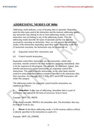 Dr.R.Prakash Rao Lecture Notes on Microprocessors and Applications
71
ADDRESSING MODES OF 8086
Addressing mode indicates a way of locating data or operands. Depending
upon the data types used in the instruction and the memory addressing modes,
any instruction may belong to one or more addressing modes, or some
instruction may not belong to any of the addressing modes. Thus the
addressing modes describe the types of operands and the way they are
accessed for executing an instruction. Here, we will present the addressing
modes of the instructions depending upon their types. According to the flow
of instruction execution, the instructions may be categorized as
(i) Sequential control flow instructions and
(ii) Control transfer instructions.
Sequential control flow instructions are the instructions, which after
execution, transfer control to the next instruction appearing immediately after
it (in the sequence) in the program. For example, the arithmetic, logical, data
transfer and processor control instructions are sequential control flow
instructions. The control transfer instructions, on the other hand, transfer
control to some predefined address somehow specified in the instruction after
their execution. For example, INT, CALL, RET and JUMP instructions fall
under this category.
The addressing modes for sequential control transfer instructions are
explained as follows:
1. Immediate: In this type of addressing, immediate data is a part of
instruction, and appears in the form of successive byte or bytes.
Example: MOV AX, 0005H
In the above example, 0005H is the immediate data. The immediate data may
be 8-bit or 16-bit in size.
2. Direct: In the direct addressing mode, a 16-bit memory address (offset)
is directly specified in the instruction as a part of it.
Example: MOV AX, [5000H]
 