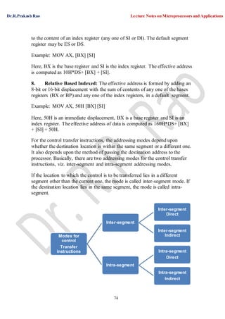 Dr.R.Prakash Rao Lecture Notes on Microprocessors and Applications
74
to the content of an index register (any one of SI or DI). The default segment
register may be ES or DS.
Example: MOV AX, [BX] [SI]
Here, BX is the base register and SI is the index register. The effective address
is computed as 10H*DS+ [BX] + [SI].
8. Relative Based Indexed: The effective address is formed by adding an
8-bit or 16-bit displacement with the sum of contents of any one of the bases
registers (BX or BP) and any one of the index registers, in a default segment.
Example: MOV AX, 50H [BX] [SI]
Here, 50H is an immediate displacement, BX is a base register and SI is an
index register. The effective address of data is computed as 160H*DS+ [BX]
+ [SI] + 50H.
For the control transfer instructions, the addressing modes depend upon
whether the destination location is within the same segment or a different one.
It also depends upon the method of passing the destination address to the
processor. Basically, there are two addressing modes for the control transfer
instructions, viz. inter-segment and intra-segment addressing modes.
If the location to which the control is to be transferred lies in a different
segment other than the current one, the mode is called inter-segment mode. If
the destination location lies in the same segment, the mode is called intra-
segment.
Modes for
control
Transfer
instructions
Inter-segment
Intra-segment
Inter-segment
Direct
Inter-segment
Indirect
Intra-segment
Direct
Intra-segment
Indirect
 