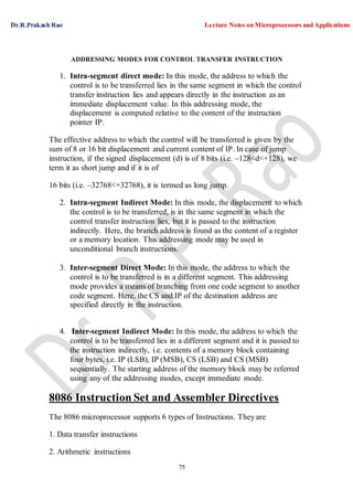 Dr.R.Prakash Rao Lecture Notes on Microprocessors and Applications
75
ADDRESSING MODES FOR CONTROL TRANSFER INSTRUCTION
1. Intra-segment direct mode: In this mode, the address to which the
control is to be transferred lies in the same segment in which the control
transfer instruction lies and appears directly in the instruction as an
immediate displacement value. In this addressing mode, the
displacement is computed relative to the content of the instruction
pointer IP.
The effective address to which the control will be transferred is given by the
sum of 8 or 16 bit displacement and current content of IP. In case of jump
instruction, if the signed displacement (d) is of 8 bits (i.e. –128<d<+128), we
term it as short jump and if it is of
16 bits (i.e. –32768<+32768), it is termed as long jump.
2. Intra-segment Indirect Mode: In this mode, the displacement to which
the control is to be transferred, is in the same segment in which the
control transfer instruction lies, but it is passed to the instruction
indirectly. Here, the branch address is found as the content of a register
or a memory location. This addressing mode may be used in
unconditional branch instructions.
3. Inter-segment Direct Mode: In this mode, the address to which the
control is to be transferred is in a different segment. This addressing
mode provides a means of branching from one code segment to another
code segment. Here, the CS and IP of the destination address are
specified directly in the instruction.
4. Inter-segment Indirect Mode: In this mode, the address to which the
control is to be transferred lies in a different segment and it is passed to
the instruction indirectly, i.e. contents of a memory block containing
four bytes, i.e. IP (LSB), IP (MSB), CS (LSB) and CS (MSB)
sequentially. The starting address of the memory block may be referred
using any of the addressing modes, except immediate mode.
8086 Instruction Set and Assembler Directives
The 8086 microprocessor supports 6 types of Instructions. They are
1. Data transfer instructions
2. Arithmetic instructions
 