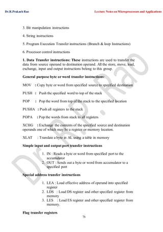 Dr.R.Prakash Rao Lecture Notes on Microprocessors and Applications
76
3. Bit manipulation instructions
4. String instructions
5. Program Execution Transfer instructions (Branch & loop Instructions)
6. Processor control instructions
1. Data Transfer instructions: These instructions are used to transfer the
data from source operand to destination operand. All the store, move, load,
exchange, input and output instructions belong to this group.
General purpose byte or word transfer instructions:
MOV : Copy byte or word from specified source to specified destination
PUSH : Push the specified word to top of the stack
POP : Pop the word from top of the stack to the specified location
PUSHA : Push all registers to the stack
POPA : Pop the words from stack to all registers
XCHG : Exchange the contents of the specified source and destination
operands one of which may be a register or memory location.
XLAT : Translate a byte in AL using a table in memory
Simple input and output port transfer instructions
1. IN : Reads a byte or word from specified port to the
accumulator
2. OUT : Sends out a byte or word from accumulator to a
specified port
Special address transfer instructions
1. LEA : Load effective address of operand into specified
register
2. LDS : Load DS register and other specified register from
memory
3. LES : Load ES register and other specified register from
memory.
Flag transfer registers
 