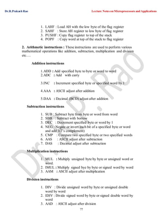 Dr.R.Prakash Rao Lecture Notes on Microprocessors and Applications
77
1. LAHF : Load AH with the low byte of the flag register
2. SAHF : Store AH register to low byte of flag register
3. PUSHF : Copy flag register to top of the stack
4. POPF : Copy word at top of the stack to flag register
2. Arithmetic instructions : These instructions are used to perform various
mathematical operations like addition, subtraction, multiplication and division
etc….
Addition instructions
1.ADD : Add specified byte to byte or word to word
2.ADC : Add with carry
3.INC : Increment specified byte or specified word by 1
4.AAA : ASCII adjust after addition
5.DAA : Decimal (BCD) adjust after addition
Subtraction instructions
1. SUB : Subtract byte from byte or word from word
2. SBB : Subtract with borrow
3. DEC : Decrement specified byte or word by 1
4. NEG : Negate or invert each bit of a specified byte or word
and add 1(2’s complement)
5. CMP : Compare two specified byte or two specified words
6. AAS : ASCII adjust after subtraction
7. DAS : Decimal adjust after subtraction
Multiplication instructions
1. MUL : Multiply unsigned byte by byte or unsigned word or
word.
2. IMUL : Multiply signed bye by byte or signed word by word
3. AAM : ASCII adjust after multiplication
Division instructions
1. DIV : Divide unsigned word by byte or unsigned double
word by word
2. IDIV : Divide signed word by byte or signed double word by
word
3. AAD : ASCII adjust after division
 