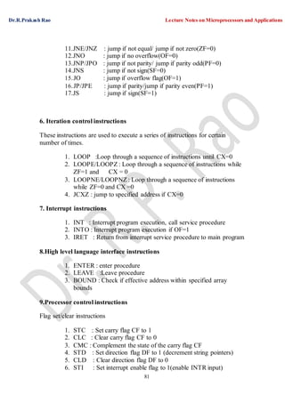 Dr.R.Prakash Rao Lecture Notes on Microprocessors and Applications
81
11.JNE/JNZ : jump if not equal/ jump if not zero(ZF=0)
12.JNO : jump if no overflow(OF=0)
13.JNP/JPO : jump if not parity/ jump if parity odd(PF=0)
14.JNS : jump if not sign(SF=0)
15.JO : jump if overflow flag(OF=1)
16.JP/JPE : jump if parity/jump if parity even(PF=1)
17.JS : jump if sign(SF=1)
6. Iteration control instructions
These instructions are used to execute a series of instructions for certain
number of times.
1. LOOP :Loop through a sequence of instructions until CX=0
2. LOOPE/LOOPZ : Loop through a sequence of instructions while
ZF=1 and CX = 0
3. LOOPNE/LOOPNZ : Loop through a sequence of instructions
while ZF=0 and CX =0
4. JCXZ : jump to specified address if CX=0
7. Interrupt instructions
1. INT : Interrupt program execution, call service procedure
2. INTO : Interrupt program execution if OF=1
3. IRET : Return from interrupt service procedure to main program
8.High level language interface instructions
1. ENTER : enter procedure
2. LEAVE :Leave procedure
3. BOUND : Check if effective address within specified array
bounds
9.Processor control instructions
Flag set/clear instructions
1. STC : Set carry flag CF to 1
2. CLC : Clear carry flag CF to 0
3. CMC : Complement the state of the carry flag CF
4. STD : Set direction flag DF to 1 (decrement string pointers)
5. CLD : Clear direction flag DF to 0
6. STI : Set interrupt enable flag to 1(enable INTR input)
 