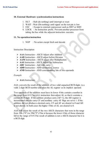 Dr.R.Prakash Rao Lecture Notes on Microprocessors and Applications
83
10. External Hardware synchronization instructions
1. HLT : Halt (do nothing) until interrupt or reset
2. WAIT : Wait (Do nothing) until signal on the test pin is low
3. ESC : Escape to external coprocessor such as 8087 or 8089
4. LOCK : An instruction prefix. Prevents another processor from
taking the bus while the adjacent instruction executes.
11. No operation instruction
1. NOP : No action except fetch and decode
Instruction Description
 AAA Instruction - ASCII Adjust after Addition
 AAD Instruction - ASCII adjust before Division
 AAM Instruction - ASCII adjust after Multiplication
 AAS Instruction - ASCII Adjust for Subtraction
 ADC Instruction - Add with carry.
 ADD Instruction - ADD destination, source
 AND Instruction - AND corresponding bits of two operands
Example
 AAA Instruction:
AAA converts the result of the addition of two valid unpacked BCD digits to a
valid 2-digit BCD number and takes the AL register as its implicit operand.
Two operands of the addition must have its lower 4 bits contain a number in
the range from 0-9.The AAA instruction then adjust AL so that it contains a
correct BCD digit. If the addition produce carry (AF=1), the AH register is
incremented and the carry CF and auxiliary carry AF flags are set to 1. If the
addition did not produce a decimal carry, CF and AF are cleared to 0 and AH
is not altered. In both cases the higher 4 bits of AL are cleared to 0.
AAA will adjust the result of the two ASCII characters that were in the range
from 30h (“0”) to 39h(“9”).This is because the lower 4 bits of those character
fall in the range of 0-9.The result of addition is not a ASCII character but it is
a BCD digit.
 