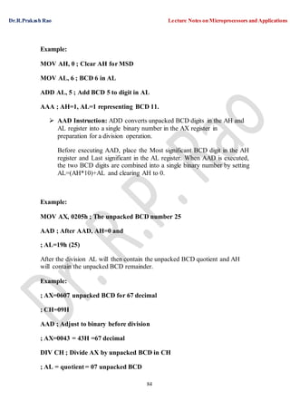 Dr.R.Prakash Rao Lecture Notes on Microprocessors and Applications
84
Example:
MOV AH, 0 ; Clear AH for MSD
MOV AL, 6 ; BCD 6 in AL
ADD AL, 5 ; Add BCD 5 to digit in AL
AAA ; AH=1, AL=1 representing BCD 11.
 AAD Instruction: ADD converts unpacked BCD digits in the AH and
AL register into a single binary number in the AX register in
preparation for a division operation.
Before executing AAD, place the Most significant BCD digit in the AH
register and Last significant in the AL register. When AAD is executed,
the two BCD digits are combined into a single binary number by setting
AL=(AH*10)+AL and clearing AH to 0.
Example:
MOV AX, 0205h ; The unpacked BCD number 25
AAD ; After AAD, AH=0 and
; AL=19h (25)
After the division AL will then contain the unpacked BCD quotient and AH
will contain the unpacked BCD remainder.
Example:
; AX=0607 unpacked BCD for 67 decimal
; CH=09H
AAD ; Adjust to binary before division
; AX=0043 = 43H =67 decimal
DIV CH ; Divide AX by unpacked BCD in CH
; AL = quotient = 07 unpacked BCD
 