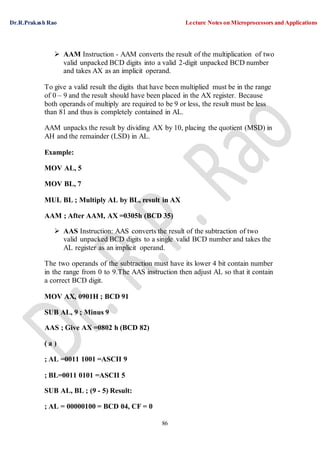 Dr.R.Prakash Rao Lecture Notes on Microprocessors and Applications
86
 AAM Instruction - AAM converts the result of the multiplication of two
valid unpacked BCD digits into a valid 2-digit unpacked BCD number
and takes AX as an implicit operand.
To give a valid result the digits that have been multiplied must be in the range
of 0 – 9 and the result should have been placed in the AX register. Because
both operands of multiply are required to be 9 or less, the result must be less
than 81 and thus is completely contained in AL.
AAM unpacks the result by dividing AX by 10, placing the quotient (MSD) in
AH and the remainder (LSD) in AL.
Example:
MOV AL, 5
MOV BL, 7
MUL BL ; Multiply AL by BL, result in AX
AAM ; After AAM, AX =0305h (BCD 35)
 AAS Instruction: AAS converts the result of the subtraction of two
valid unpacked BCD digits to a single valid BCD number and takes the
AL register as an implicit operand.
The two operands of the subtraction must have its lower 4 bit contain number
in the range from 0 to 9.The AAS instruction then adjust AL so that it contain
a correct BCD digit.
MOV AX, 0901H ; BCD 91
SUB AL, 9 ; Minus 9
AAS ; Give AX =0802 h (BCD 82)
( a )
; AL =0011 1001 =ASCII 9
; BL=0011 0101 =ASCII 5
SUB AL, BL ; (9 - 5) Result:
; AL = 00000100 = BCD 04, CF = 0
 
