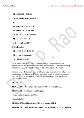 Dr.R.Prakash Rao Lecture Notes on Microprocessors and Applications
88
; AL=00000100 =BCD 04
; CF = 0 NO Borrow required
( b )
; AL = 0011 0101 =ASCII 5
; BL = 0011 1001 = ASCII 9
SUB AL, BL ; ( 5 - 9 ) Result:
; AL = 1111 1100 = - 4
; in 2’s complement CF = 1
AAS ; Results:
; AL = 0000 0100 =BCD 04
; CF = 1 borrow needed.
 ADD Instruction:
These instructions add a number from source to a number from some
destination and put the result in the specified destination. The add with carry
instruction ADC, also add the status of the carry flag into the result.
The source and destination must be of same type, means they must be a byte
location or a word location. If you want to add a byte to a word, you must
copy the byte to a word location and fill the upper byte of the word with
zeroes before adding.
EXAMPLE:
ADD AL, 74H ; Add immediate number 74H to content of AL
ADC CL, BL ; Add contents of BL plus
; carry status to contents of CL.
; Results in CL
ADD DX, BX ; Add contents of BX to contents ; of DX
ADD DX, [SI] ; Add word from memory at ; offset [SI] in DS to contents
 