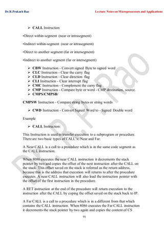 Dr.R.Prakash Rao Lecture Notes on Microprocessors and Applications
91
 CALL Instruction
•Direct within-segment (near or intrasegment)
•Indirect within-segment (near or intrasegment)
•Direct to another segment (far or intersegment)
•Indirect to another segment (far or intersegment)
 CBW Instruction - Convert signed Byte to signed word
 CLC Instruction - Clear the carry flag
 CLD Instruction - Clear direction flag
 CLI Instruction - Clear interrupt flag
 CMC Instruction - Complement the carry flag
 CMP Instruction - Compare byte or word - CMP destination, source.
 CMPS/CMPSB/
CMPSW Instruction - Compare string bytes or string words
 CWD Instruction - Convert Signed Word to - Signed Double word
Example
 CALL Instruction:
This Instruction is used to transfer execution to a subprogram or procedure.
There are two basic types of CALL’s: Near and Far.
A Near CALL is a call to a procedure which is in the same code segment as
the CALL instruction.
When 8086 executes the near CALL instruction it decrements the stack
pointer by two and copies the offset of the next instruction after the CALL on
the stack. This offset saved on the stack is referred as the return address,
because this is the address that execution will returns to after the procedure
executes. A near CALL instruction will also load the instruction pointer with
the offset of the first instruction in the procedure.
A RET instruction at the end of the procedure will return execution to the
instruction after the CALL by coping the offset saved on the stack back to IP.
A Far CALL is a call to a procedure which is in a different from that which
contains the CALL instruction. When 8086 executes the Far CALL instruction
it decrements the stack pointer by two again and copies the content of CS
 