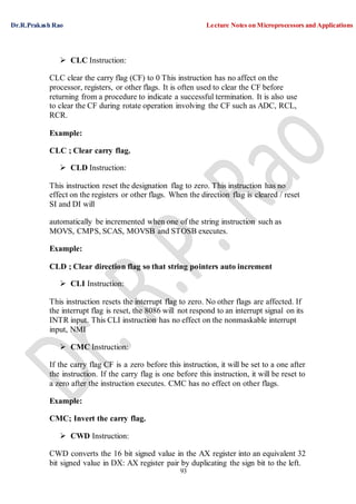 Dr.R.Prakash Rao Lecture Notes on Microprocessors and Applications
93
 CLC Instruction:
CLC clear the carry flag (CF) to 0 This instruction has no affect on the
processor, registers, or other flags. It is often used to clear the CF before
returning from a procedure to indicate a successful termination. It is also use
to clear the CF during rotate operation involving the CF such as ADC, RCL,
RCR.
Example:
CLC ; Clear carry flag.
 CLD Instruction:
This instruction reset the designation flag to zero. This instruction has no
effect on the registers or other flags. When the direction flag is cleared / reset
SI and DI will
automatically be incremented when one of the string instruction such as
MOVS, CMPS, SCAS, MOVSB and STOSB executes.
Example:
CLD ; Clear direction flag so that string pointers auto increment
 CLI Instruction:
This instruction resets the interrupt flag to zero. No other flags are affected. If
the interrupt flag is reset, the 8086 will not respond to an interrupt signal on its
INTR input. This CLI instruction has no effect on the nonmaskable interrupt
input, NMI
 CMC Instruction:
If the carry flag CF is a zero before this instruction, it will be set to a one after
the instruction. If the carry flag is one before this instruction, it will be reset to
a zero after the instruction executes. CMC has no effect on other flags.
Example:
CMC; Invert the carry flag.
 CWD Instruction:
CWD converts the 16 bit signed value in the AX register into an equivalent 32
bit signed value in DX: AX register pair by duplicating the sign bit to the left.
 
