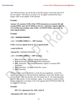 Dr.R.Prakash Rao Lecture Notes on Microprocessors and Applications
94
The CWD instruction sets all the bits in the DX register to the same sign bit of
the AX register. The effect is to create a 32- bit signed result that has same
integer value as the original 16 bit operand.
Example:
Assume AX contains C435h. If the CWD instruction is executed, DX will
contain FFFFh since bit 15 (MSB) of AX was 1. Both the original value of
AX (C435h) and resulting value of DX: AX (FFFFC435h) represents the
same signed number.
Example:
; DX = 00000000 00000000
; AX = 11110000 11000111 = - 3897 decimal
CWD ; Convert signed word in AX to signed double
; word in DX:AX
; Result DX = 11111111 11111111
; AX = 11110000 11000111 = -3897 decimal.
 DAA Instruction - Decimal Adjust Accumulator
 DAS Instruction - Decimal Adjust after Subtraction
 DEC Instruction - Decrement destination register or memory DEC
destination.
 DIV Instruction - Unsigned divide-Div source
 ESC Instruction
When a double word is divided by a word, the most significant word of the
double word must be in DX and the least significant word of the double word
must be in AX. After the division AX will contain the 16 –bit result (quotient)
and DX will contain a 16 bit remainder. Again, if an attempt is made to divide
by zero or quotient is too large to fit in AX (greater than FFFFH) the 8086 will
do a type of 0 interrupt.
Example:
DIV CX ; (Quotient) AX= (DX: AX)/CX
: (Reminder) DX= (DX: AX)%CX
 