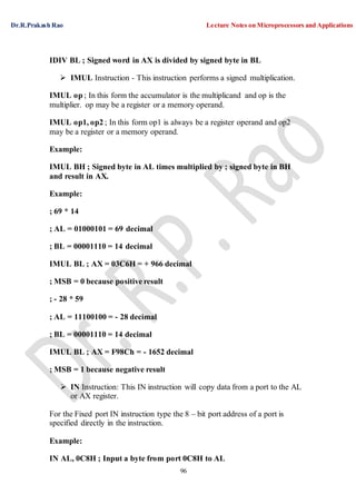 Dr.R.Prakash Rao Lecture Notes on Microprocessors and Applications
96
IDIV BL ; Signed word in AX is divided by signed byte in BL
 IMUL Instruction - This instruction performs a signed multiplication.
IMUL op ; In this form the accumulator is the multiplicand and op is the
multiplier. op may be a register or a memory operand.
IMUL op1, op2 ; In this form op1 is always be a register operand and op2
may be a register or a memory operand.
Example:
IMUL BH ; Signed byte in AL times multiplied by ; signed byte in BH
and result in AX.
Example:
; 69 * 14
; AL = 01000101 = 69 decimal
; BL = 00001110 = 14 decimal
IMUL BL ; AX = 03C6H = + 966 decimal
; MSB = 0 because positive result
; - 28 * 59
; AL = 11100100 = - 28 decimal
; BL = 00001110 = 14 decimal
IMUL BL ; AX = F98Ch = - 1652 decimal
; MSB = 1 because negative result
 IN Instruction: This IN instruction will copy data from a port to the AL
or AX register.
For the Fixed port IN instruction type the 8 – bit port address of a port is
specified directly in the instruction.
Example:
IN AL, 0C8H ; Input a byte from port 0C8H to AL
 