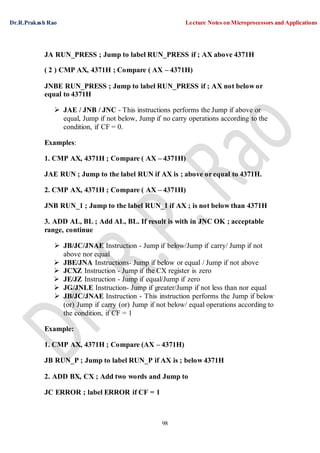 Dr.R.Prakash Rao Lecture Notes on Microprocessors and Applications
98
JA RUN_PRESS ; Jump to label RUN_PRESS if ; AX above 4371H
( 2 ) CMP AX, 4371H ; Compare ( AX – 4371H)
JNBE RUN_PRESS ; Jump to label RUN_PRESS if ; AX not below or
equal to 4371H
 JAE / JNB / JNC - This instructions performs the Jump if above or
equal, Jump if not below, Jump if no carry operations according to the
condition, if CF = 0.
Examples:
1. CMP AX, 4371H ; Compare ( AX – 4371H)
JAE RUN ; Jump to the label RUN if AX is ; above or equal to 4371H.
2. CMP AX, 4371H ; Compare ( AX – 4371H)
JNB RUN_1 ; Jump to the label RUN_1 if AX ; is not below than 4371H
3. ADD AL, BL ; Add AL, BL. If result is with in JNC OK ; acceptable
range, continue
 JB/JC/JNAE Instruction - Jump if below/Jump if carry/ Jump if not
above nor equal
 JBE/JNA Instructions- Jump if below or equal / Jump if not above
 JCXZ Instruction - Jump if the CX register is zero
 JE/JZ Instruction - Jump if equal/Jump if zero
 JG/JNLE Instruction- Jump if greater/Jump if not less than nor equal
 JB/JC/JNAE Instruction - This instruction performs the Jump if below
(or) Jump if carry (or) Jump if not below/ equal operations according to
the condition, if CF = 1
Example:
1. CMP AX, 4371H ; Compare (AX – 4371H)
JB RUN_P ; Jump to label RUN_P if AX is ; below 4371H
2. ADD BX, CX ; Add two words and Jump to
JC ERROR ; label ERROR if CF = 1
 