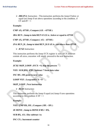 Dr.R.Prakash Rao Lecture Notes on Microprocessors and Applications
99
 JBE/JNA Instruction - This instruction performs the Jump if below or
equal (or) Jump if not above operations according to the condition, if
CF and ZF = 1
Example:
CMP AX, 4371H ; Compare (AX – 4371H )
JBA RUN ; Jump to label RUN if AX is ; below or equal to 4371H
CMP AX, 4371H ; Compare ( AX – 4371H )
JNA RUN_R ; Jump to label RUN_R if AX is ; not above than 4371H
 JCXZ Instruction:
This instruction performs the Jump if CX register is zero. If CX does not
contain all zeros, execution will simply proceed to the next instruction.
Example:
JCXZ SKIP_LOOP ; If CX = 0, skip the process
NXT: SUB [BX], 07H ; Subtract 7 from data value
INC BX ; BX point to next value
LOOP NXT ; Loop until CX = 0
SKIP_LOOP ; Next instruction
 JE/JZ Instruction:
This instruction performs the Jump if equal (or) Jump if zero operations
according to the condition if ZF = 1
Example:
NXT: CMP BX, DX ; Compare ( BX – DX )
JE DONE ; Jump to DONE if BX = DX,
SUB BX, AX ; Else subtract Ax
INC CX ; Increment counter
 