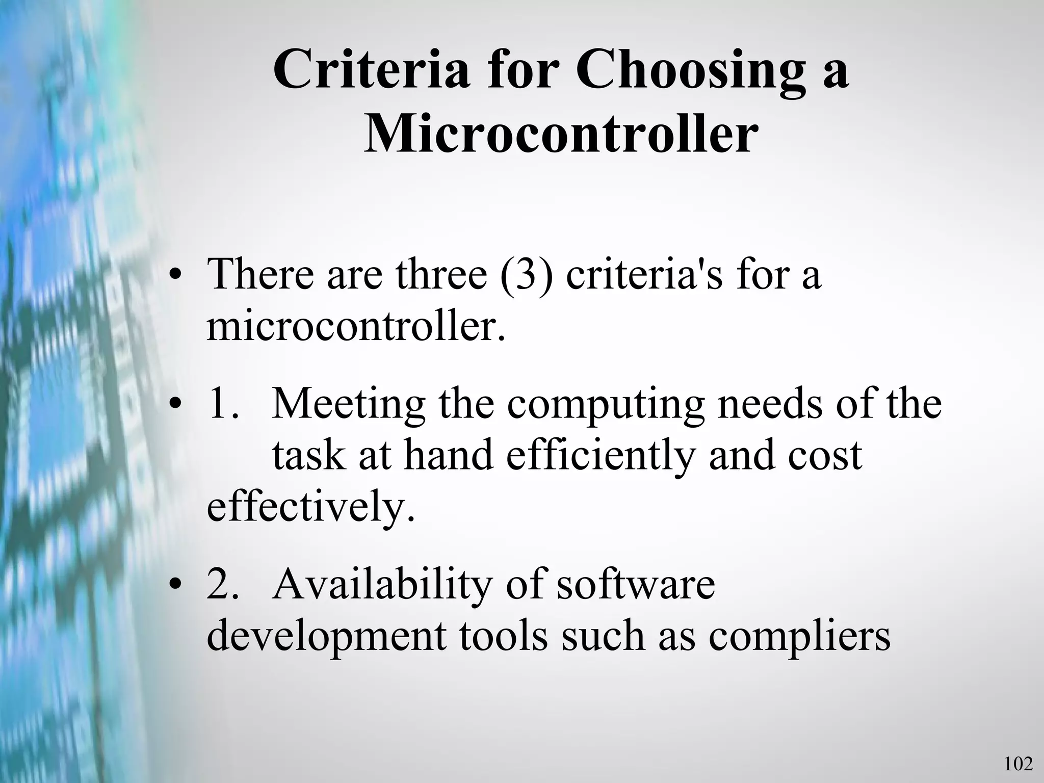 Criteria for Choosing a Microcontroller There are three (3) criteria's for a microcontroller. 1. Meeting the computing needs of the  task at hand efficiently and cost  effectively. 2. Availability of software  development tools such as compliers 