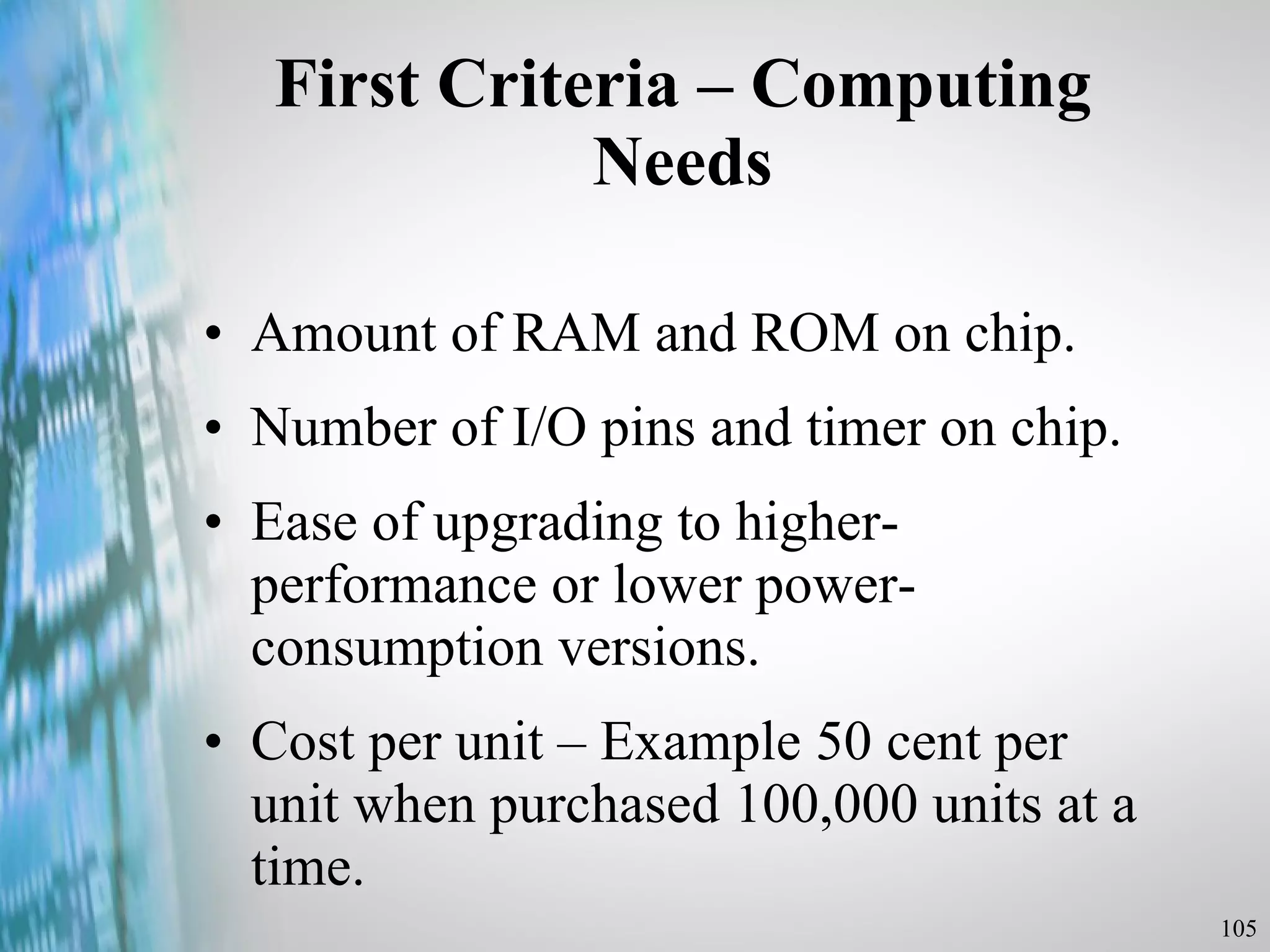 First Criteria – Computing Needs Amount of RAM and ROM on chip. Number of I/O pins and timer on chip. Ease of upgrading to higher-performance or lower power-consumption versions. Cost per unit – Example 50 cent per unit when purchased 100,000 units at a time. 